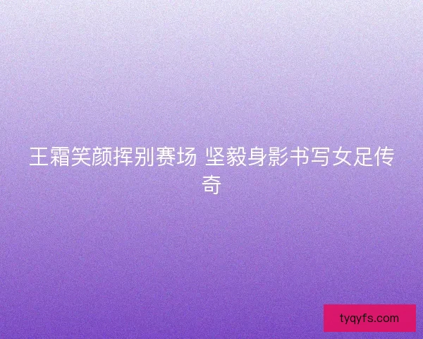 王霜笑颜挥别赛场 坚毅身影书写女足传奇