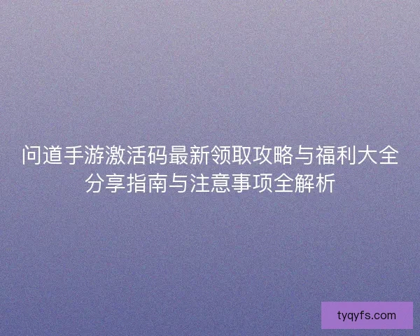 问道手游激活码最新领取攻略与福利大全分享指南与注意事项全解析