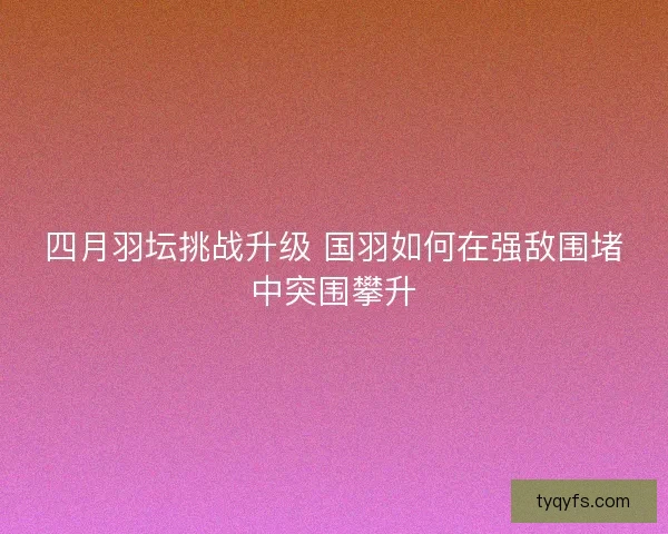 四月羽坛挑战升级 国羽如何在强敌围堵中突围攀升