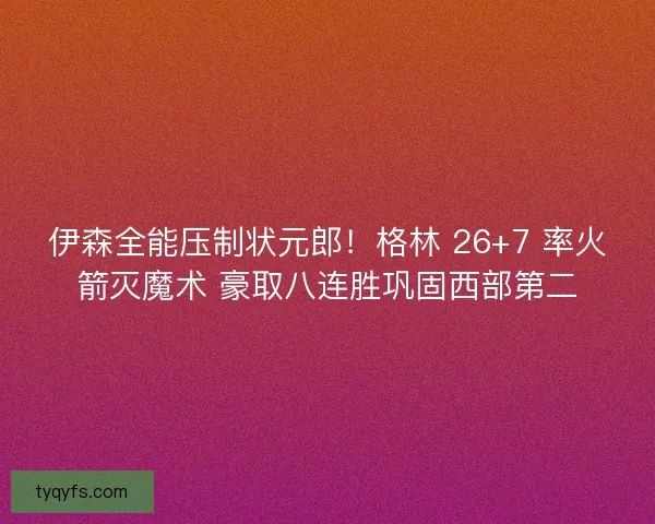伊森全能压制状元郎！格林 26+7 率火箭灭魔术 豪取八连胜巩固西部第二