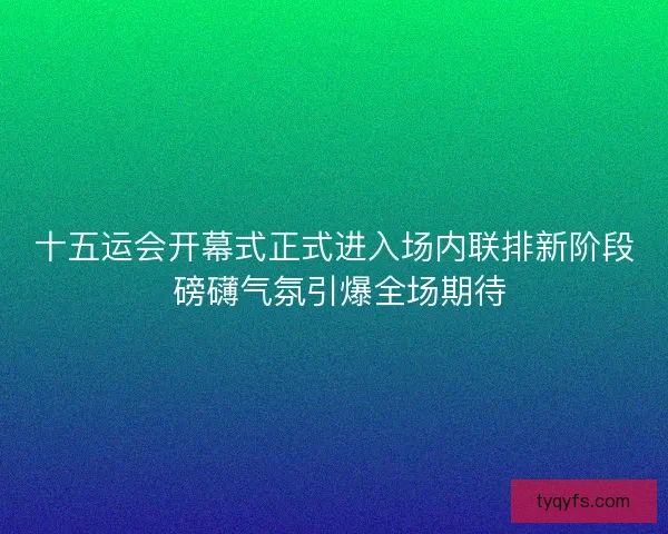 十五运会开幕式正式进入场内联排新阶段 磅礴气氛引爆全场期待