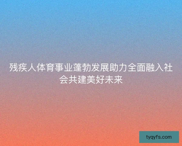残疾人体育事业蓬勃发展助力全面融入社会共建美好未来