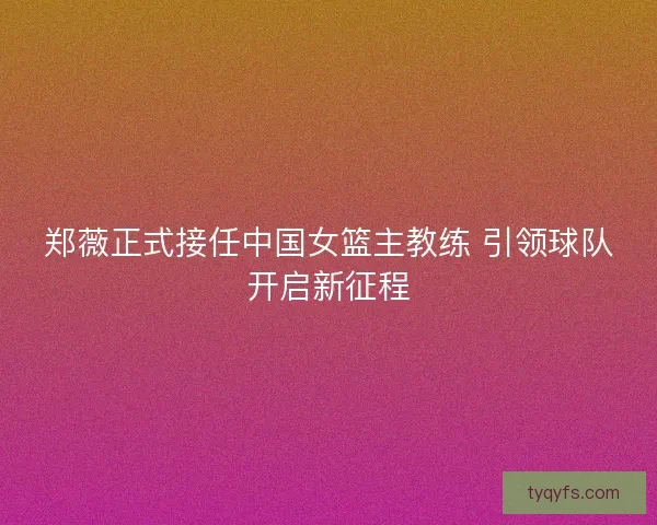 郑薇正式接任中国女篮主教练 引领球队开启新征程
