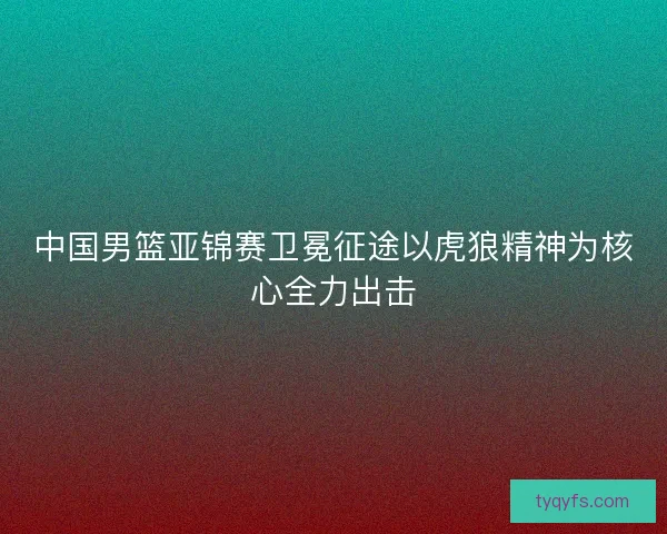 中国男篮亚锦赛卫冕征途以虎狼精神为核心全力出击