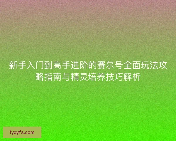新手入门到高手进阶的赛尔号全面玩法攻略指南与精灵培养技巧解析