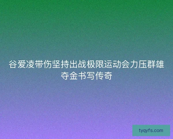 谷爱凌带伤坚持出战极限运动会力压群雄夺金书写传奇 谷爱凌带伤坚持出战极限运动会力压群雄夺金书写传奇