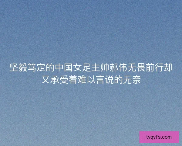 坚毅笃定的中国女足主帅郝伟无畏前行却又承受着难以言说的无奈 坚毅笃定的中国女足主帅郝伟无畏前行却又承受着难以言说的无奈