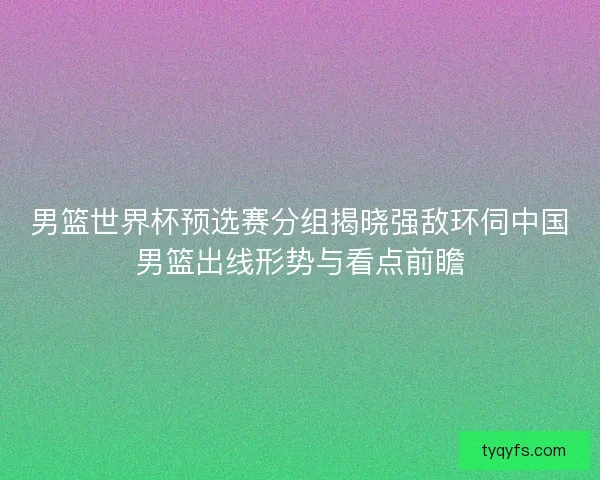 男篮世界杯预选赛分组揭晓强敌环伺中国男篮出线形势与看点前瞻 男篮世界杯预选赛分组揭晓强敌环伺中国男篮出线形势与看点前瞻