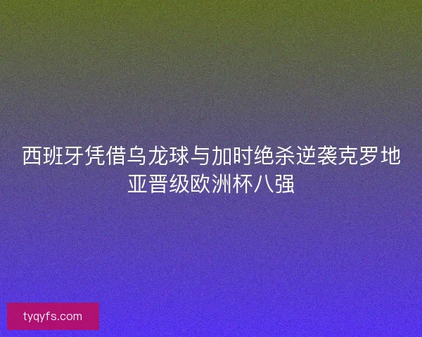 西班牙凭借乌龙球与加时绝杀逆袭克罗地亚晋级欧洲杯八强