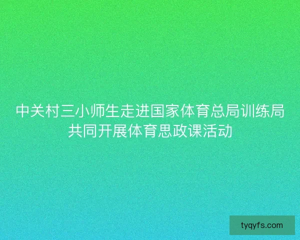 中关村三小师生走进国家体育总局训练局共同开展体育思政课活动 中关村三小师生走进国家体育总局训练局共同开展体育思政课活动