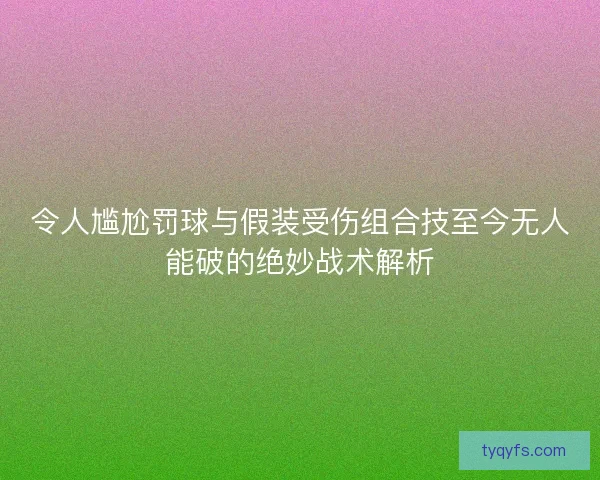 令人尴尬罚球与假装受伤组合技至今无人能破的绝妙战术解析 令人尴尬罚球与假装受伤组合技至今无人能破的绝妙战术解析