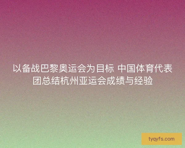 以备战巴黎奥运会为目标 中国体育代表团总结杭州亚运会成绩与经验