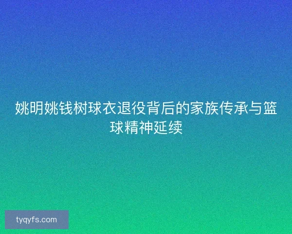 姚明姚钱树球衣退役背后的家族传承与篮球精神延续