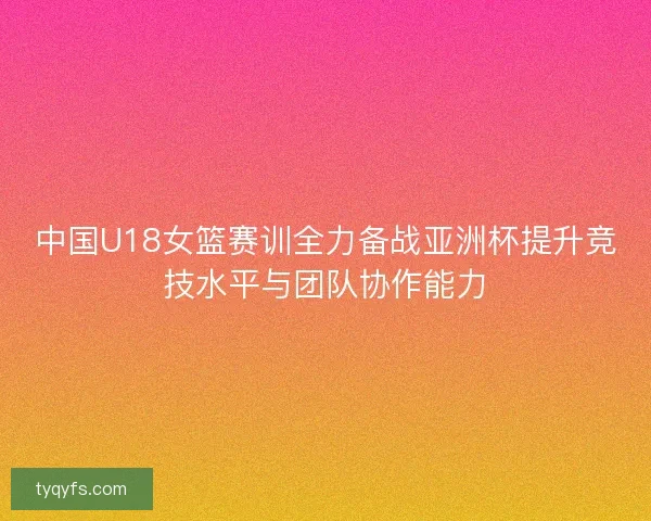 中国U18女篮赛训全力备战亚洲杯提升竞技水平与团队协作能力 中国U18女篮赛训全力备战亚洲杯提升竞技水平与团队协作能力