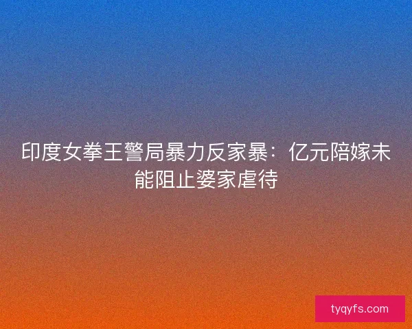 印度女拳王警局暴力反家暴：亿元陪嫁未能阻止婆家虐待