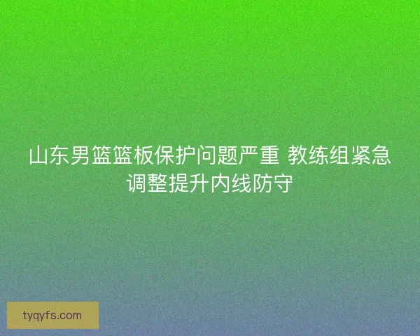 山东男篮篮板保护问题严重 教练组紧急调整提升内线防守 山东男篮篮板保护问题严重 教练组紧急调整提升内线防守