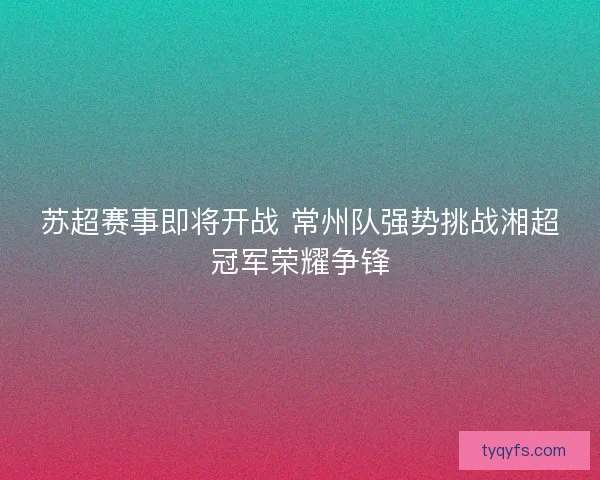 苏超赛事即将开战 常州队强势挑战湘超冠军荣耀争锋