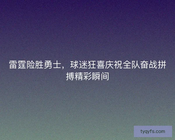 雷霆险胜勇士,球迷狂喜庆祝全队奋战拼搏精彩瞬间 雷霆险胜勇士,球迷狂喜庆祝全队奋战拼搏精彩瞬间
