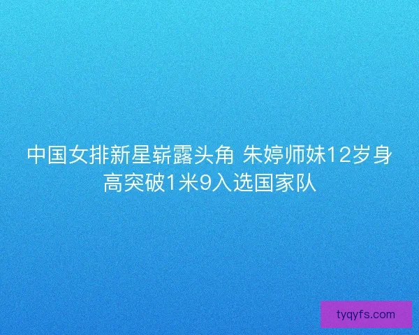 中国女排新星崭露头角 朱婷师妹12岁身高突破1米9入选国家队
