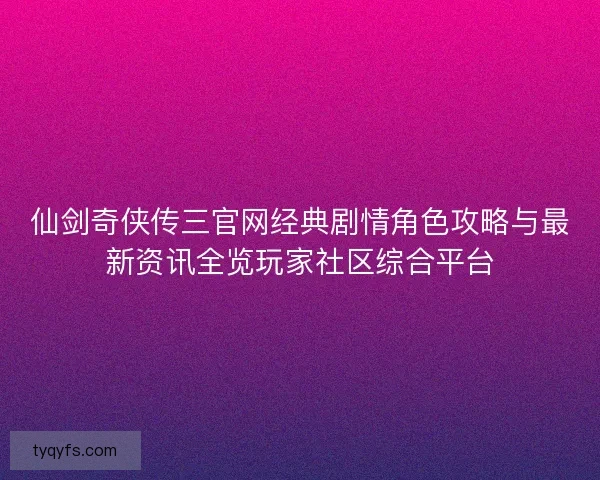 仙剑奇侠传三官网经典剧情角色攻略与最新资讯全览玩家社区综合平台